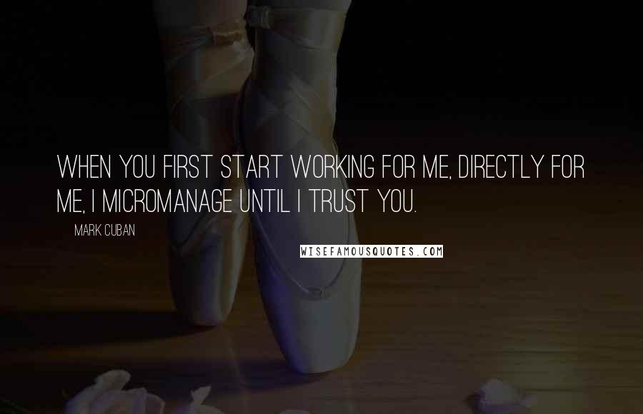 Mark Cuban Quotes: When you first start working for me, directly for me, I micromanage until I trust you.