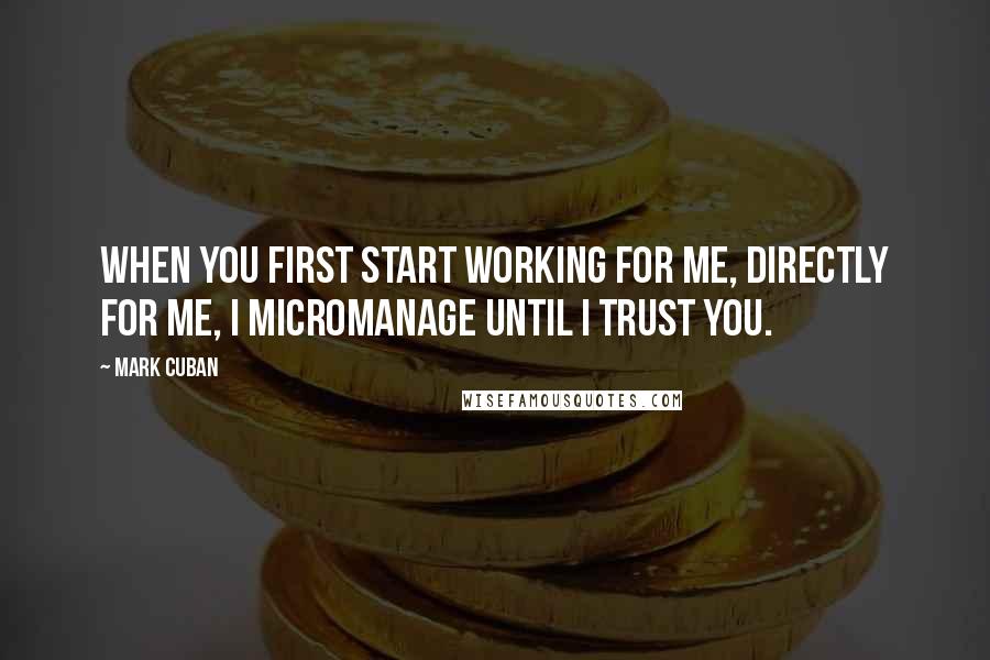 Mark Cuban Quotes: When you first start working for me, directly for me, I micromanage until I trust you.