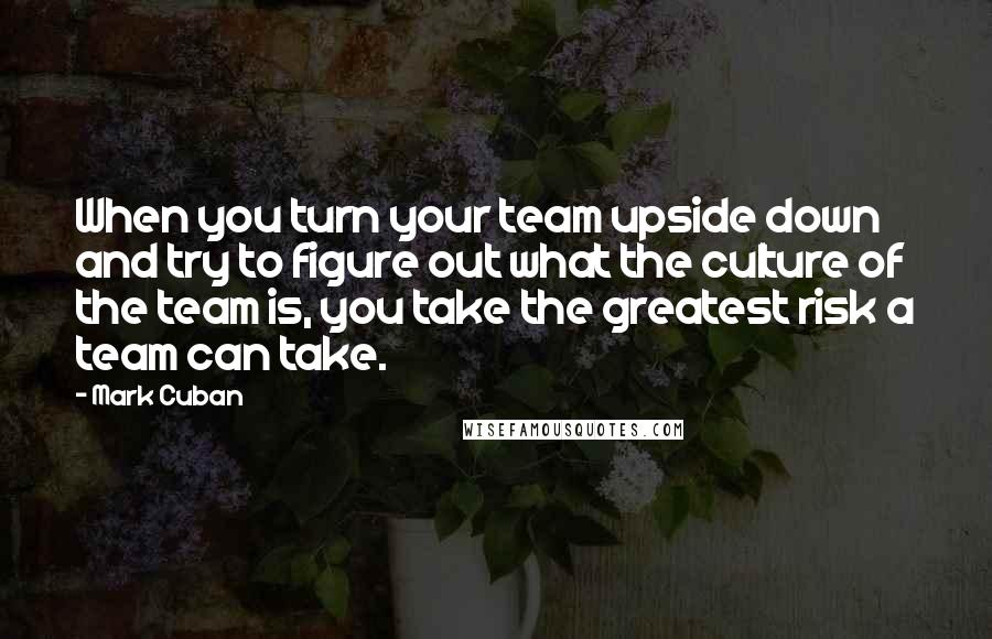 Mark Cuban Quotes: When you turn your team upside down and try to figure out what the culture of the team is, you take the greatest risk a team can take.