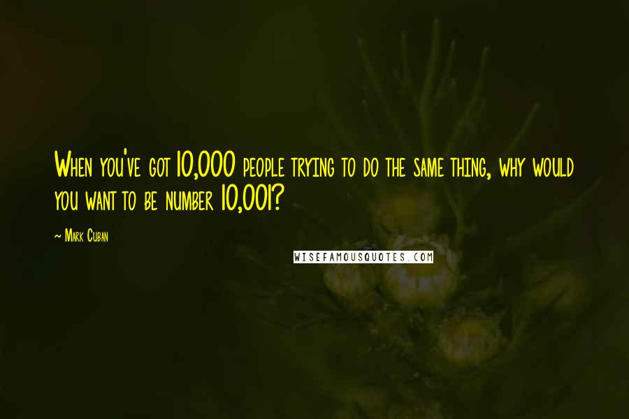 Mark Cuban Quotes: When you've got 10,000 people trying to do the same thing, why would you want to be number 10,001?