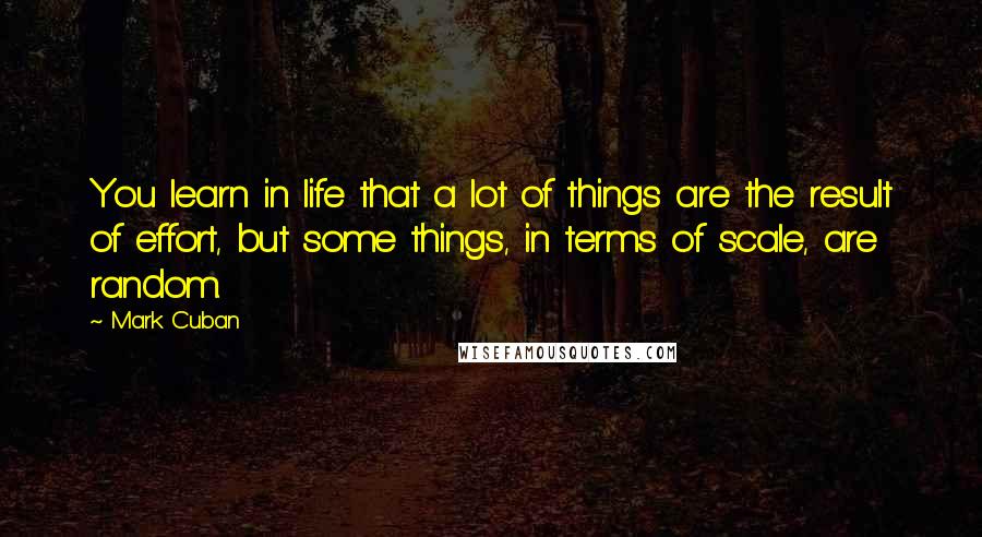 Mark Cuban Quotes: You learn in life that a lot of things are the result of effort, but some things, in terms of scale, are random.