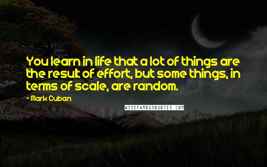 Mark Cuban Quotes: You learn in life that a lot of things are the result of effort, but some things, in terms of scale, are random.