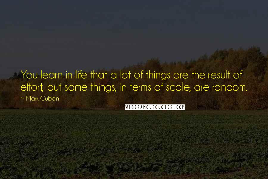 Mark Cuban Quotes: You learn in life that a lot of things are the result of effort, but some things, in terms of scale, are random.