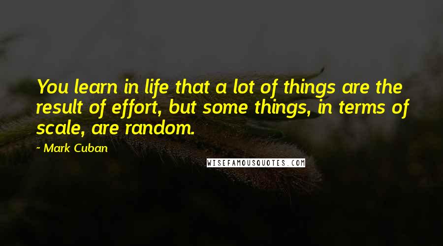 Mark Cuban Quotes: You learn in life that a lot of things are the result of effort, but some things, in terms of scale, are random.
