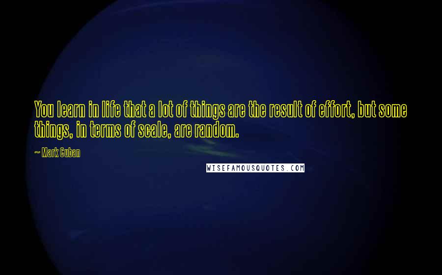 Mark Cuban Quotes: You learn in life that a lot of things are the result of effort, but some things, in terms of scale, are random.