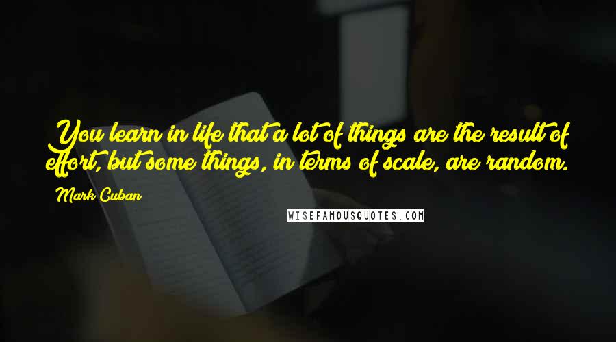 Mark Cuban Quotes: You learn in life that a lot of things are the result of effort, but some things, in terms of scale, are random.