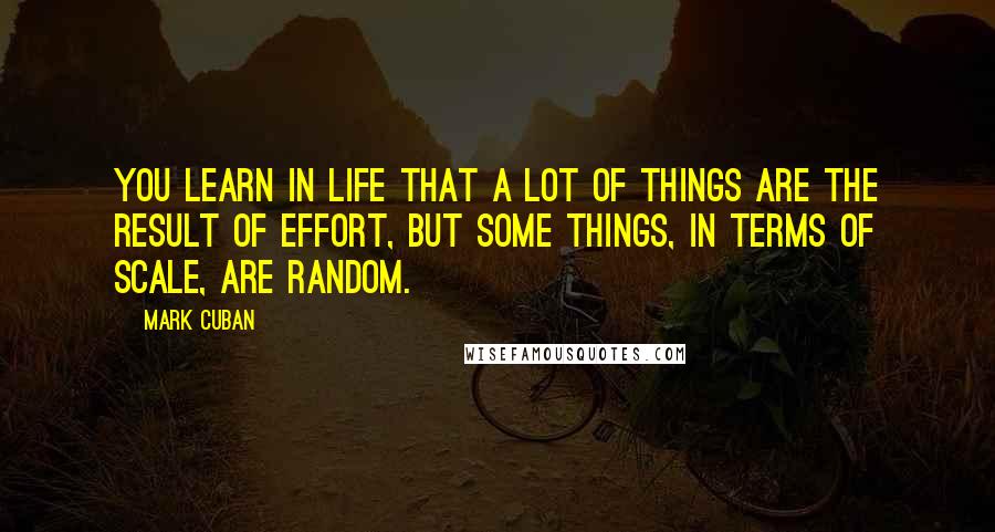 Mark Cuban Quotes: You learn in life that a lot of things are the result of effort, but some things, in terms of scale, are random.