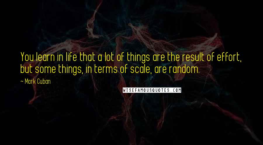 Mark Cuban Quotes: You learn in life that a lot of things are the result of effort, but some things, in terms of scale, are random.