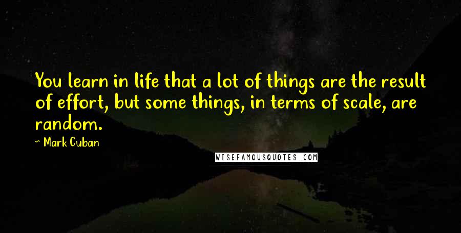 Mark Cuban Quotes: You learn in life that a lot of things are the result of effort, but some things, in terms of scale, are random.