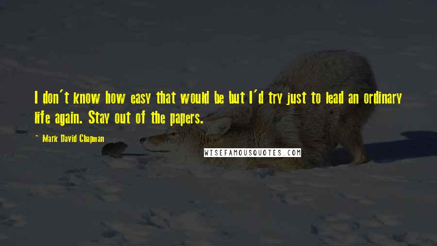 Mark David Chapman Quotes: I don't know how easy that would be but I'd try just to lead an ordinary life again. Stay out of the papers.