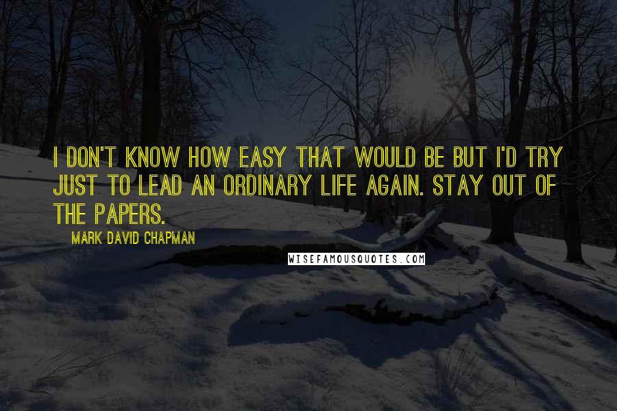 Mark David Chapman Quotes: I don't know how easy that would be but I'd try just to lead an ordinary life again. Stay out of the papers.