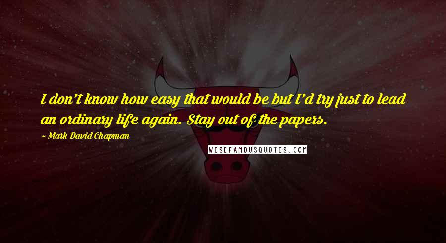 Mark David Chapman Quotes: I don't know how easy that would be but I'd try just to lead an ordinary life again. Stay out of the papers.