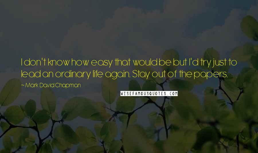 Mark David Chapman Quotes: I don't know how easy that would be but I'd try just to lead an ordinary life again. Stay out of the papers.