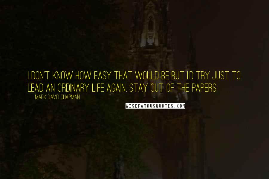 Mark David Chapman Quotes: I don't know how easy that would be but I'd try just to lead an ordinary life again. Stay out of the papers.