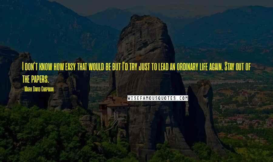 Mark David Chapman Quotes: I don't know how easy that would be but I'd try just to lead an ordinary life again. Stay out of the papers.