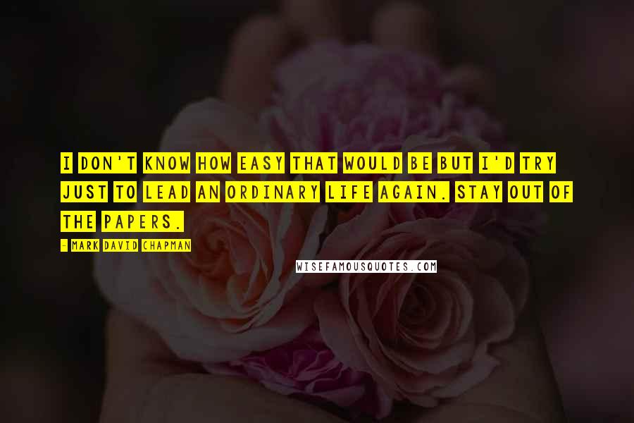Mark David Chapman Quotes: I don't know how easy that would be but I'd try just to lead an ordinary life again. Stay out of the papers.
