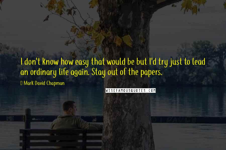 Mark David Chapman Quotes: I don't know how easy that would be but I'd try just to lead an ordinary life again. Stay out of the papers.