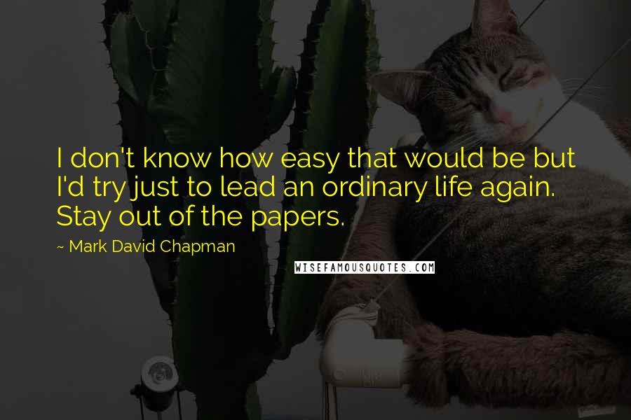 Mark David Chapman Quotes: I don't know how easy that would be but I'd try just to lead an ordinary life again. Stay out of the papers.