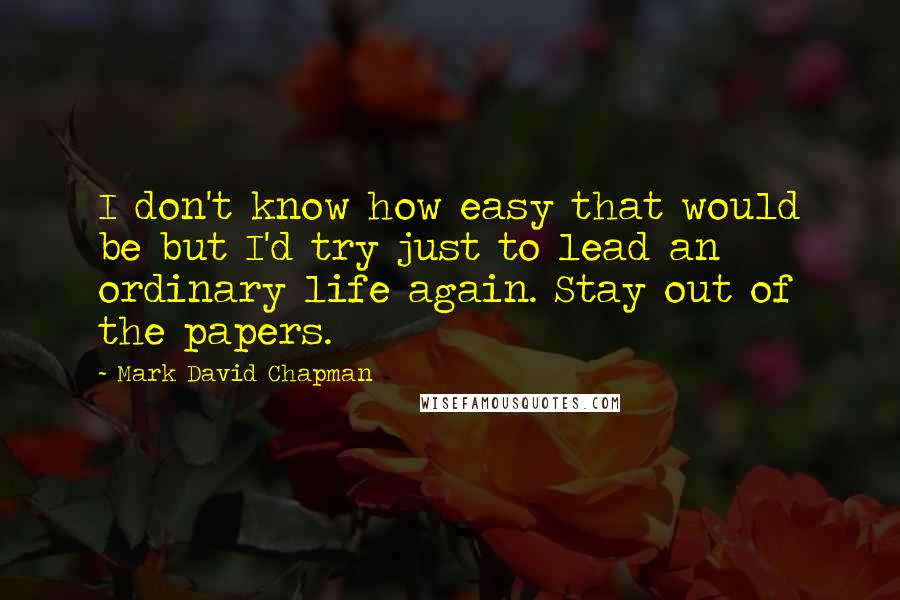 Mark David Chapman Quotes: I don't know how easy that would be but I'd try just to lead an ordinary life again. Stay out of the papers.