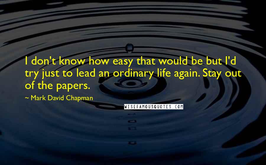 Mark David Chapman Quotes: I don't know how easy that would be but I'd try just to lead an ordinary life again. Stay out of the papers.