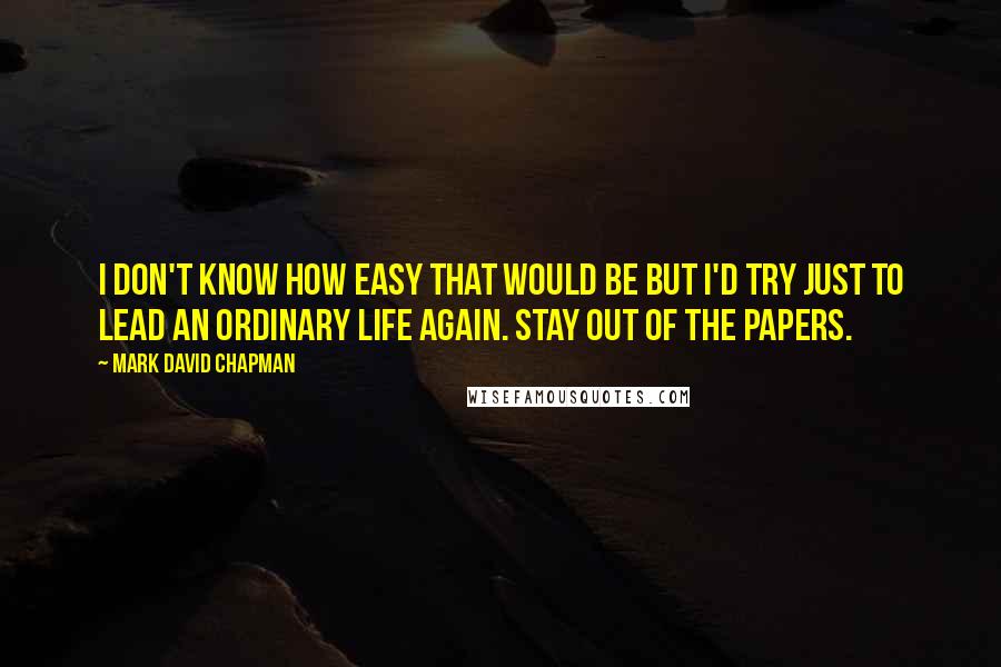 Mark David Chapman Quotes: I don't know how easy that would be but I'd try just to lead an ordinary life again. Stay out of the papers.