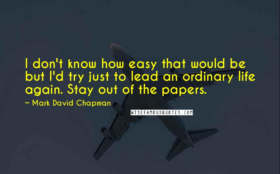 Mark David Chapman Quotes: I don't know how easy that would be but I'd try just to lead an ordinary life again. Stay out of the papers.