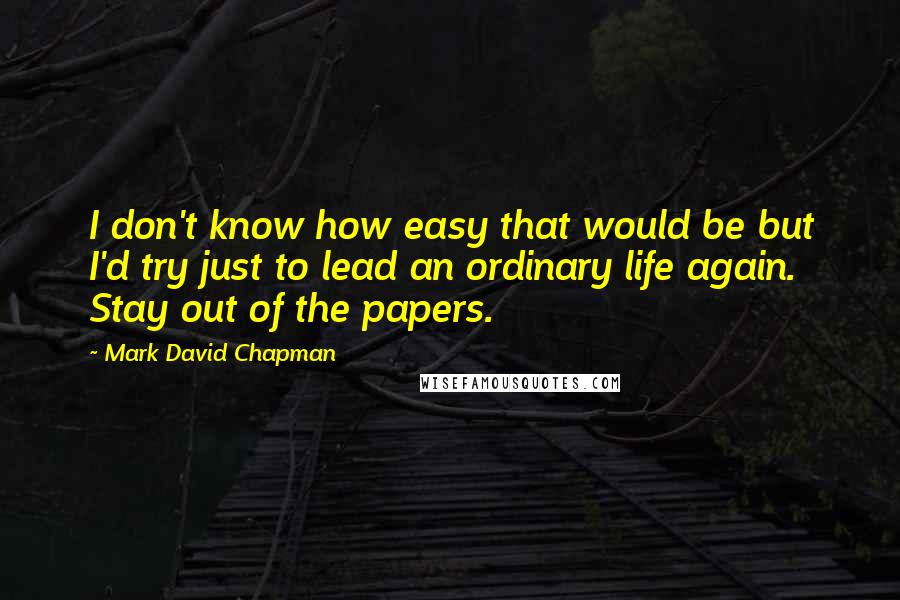 Mark David Chapman Quotes: I don't know how easy that would be but I'd try just to lead an ordinary life again. Stay out of the papers.