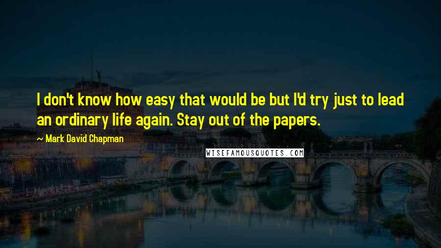 Mark David Chapman Quotes: I don't know how easy that would be but I'd try just to lead an ordinary life again. Stay out of the papers.