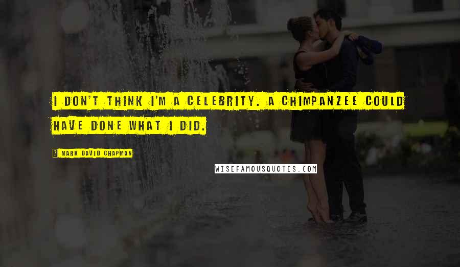 Mark David Chapman Quotes: I don't think I'm a celebrity. A chimpanzee could have done what I did.