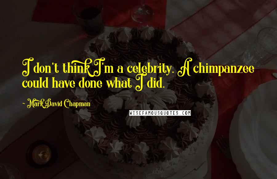 Mark David Chapman Quotes: I don't think I'm a celebrity. A chimpanzee could have done what I did.