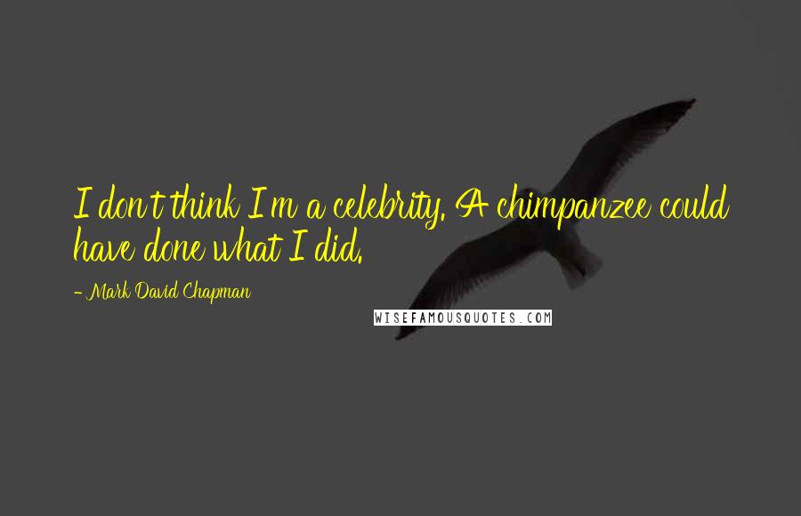 Mark David Chapman Quotes: I don't think I'm a celebrity. A chimpanzee could have done what I did.