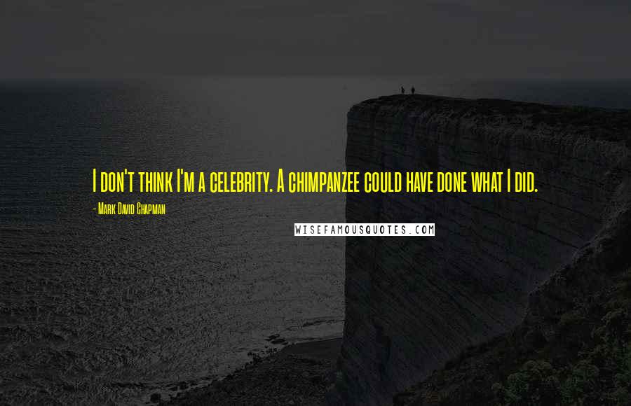Mark David Chapman Quotes: I don't think I'm a celebrity. A chimpanzee could have done what I did.