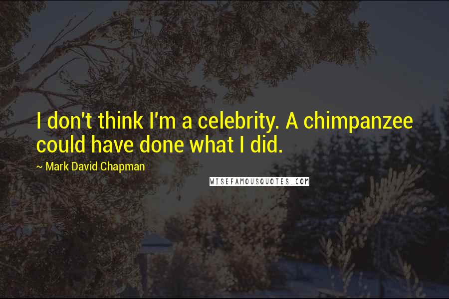 Mark David Chapman Quotes: I don't think I'm a celebrity. A chimpanzee could have done what I did.