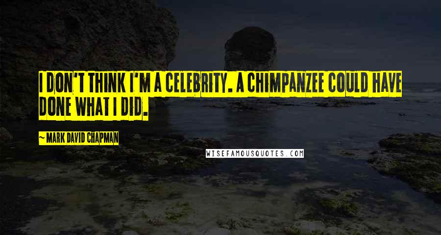 Mark David Chapman Quotes: I don't think I'm a celebrity. A chimpanzee could have done what I did.