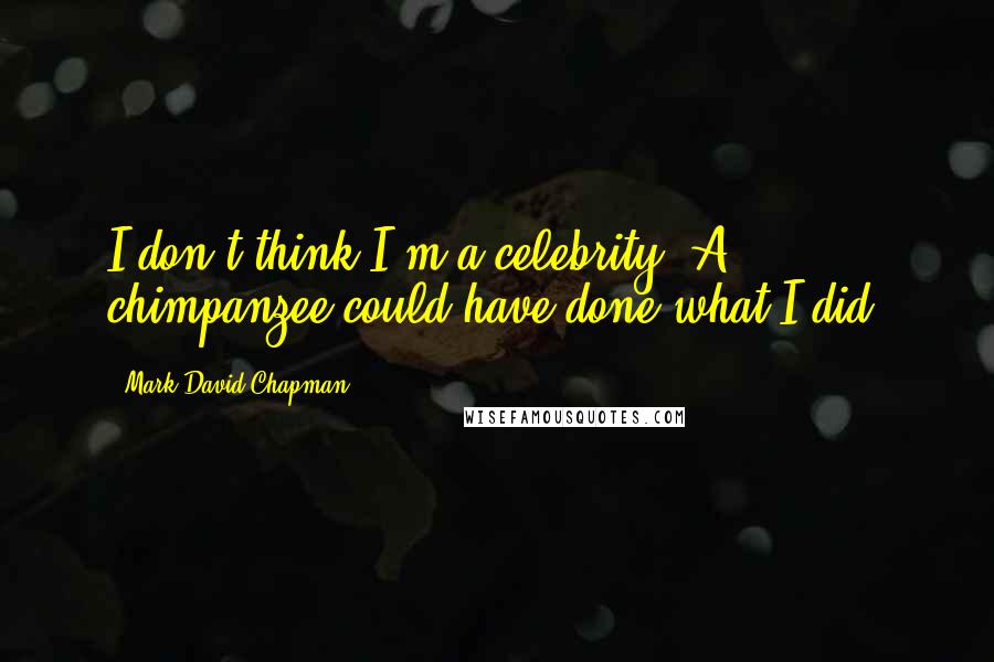 Mark David Chapman Quotes: I don't think I'm a celebrity. A chimpanzee could have done what I did.
