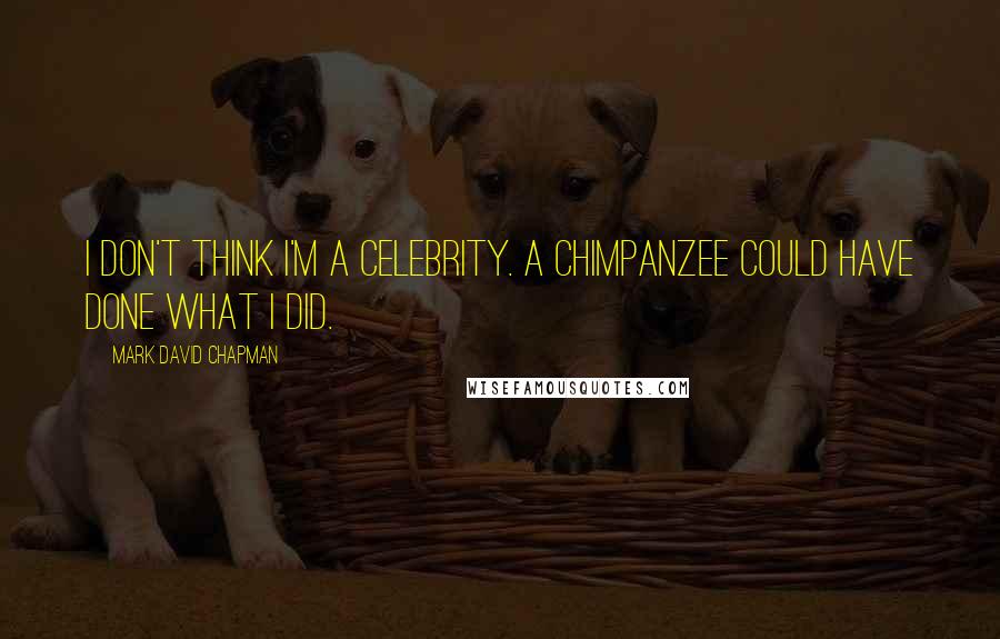 Mark David Chapman Quotes: I don't think I'm a celebrity. A chimpanzee could have done what I did.
