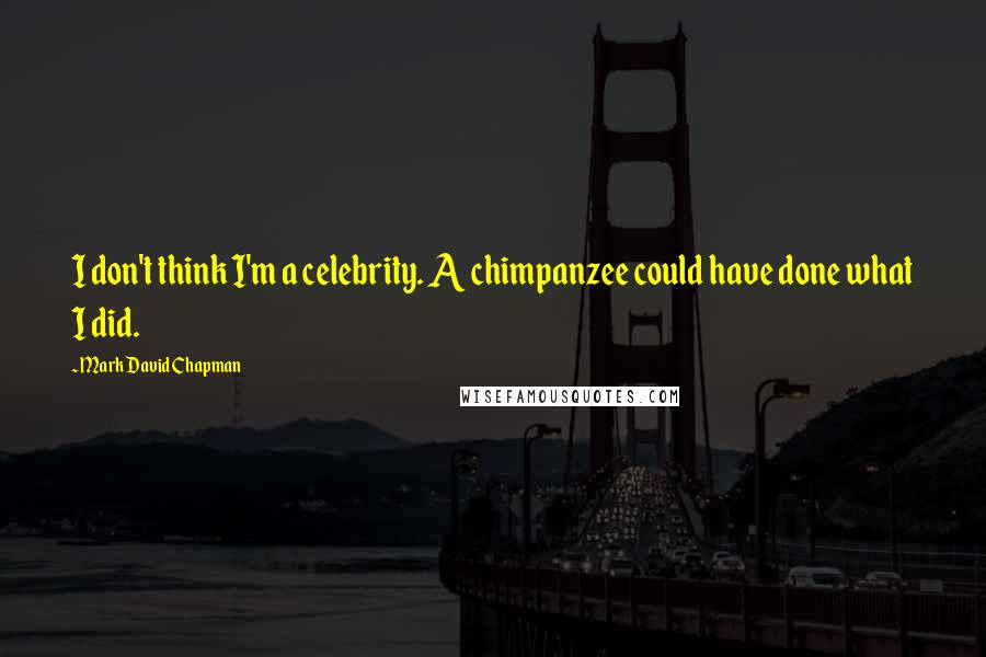 Mark David Chapman Quotes: I don't think I'm a celebrity. A chimpanzee could have done what I did.