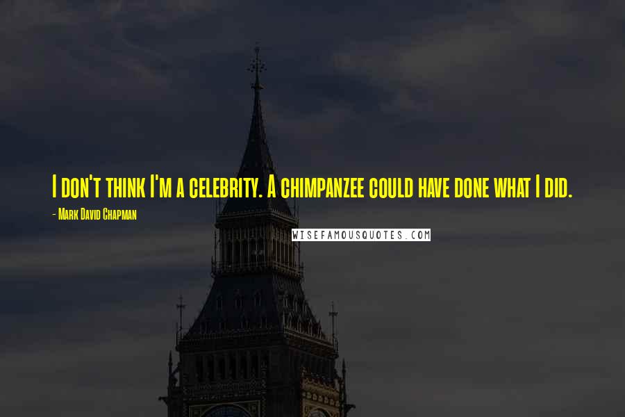 Mark David Chapman Quotes: I don't think I'm a celebrity. A chimpanzee could have done what I did.