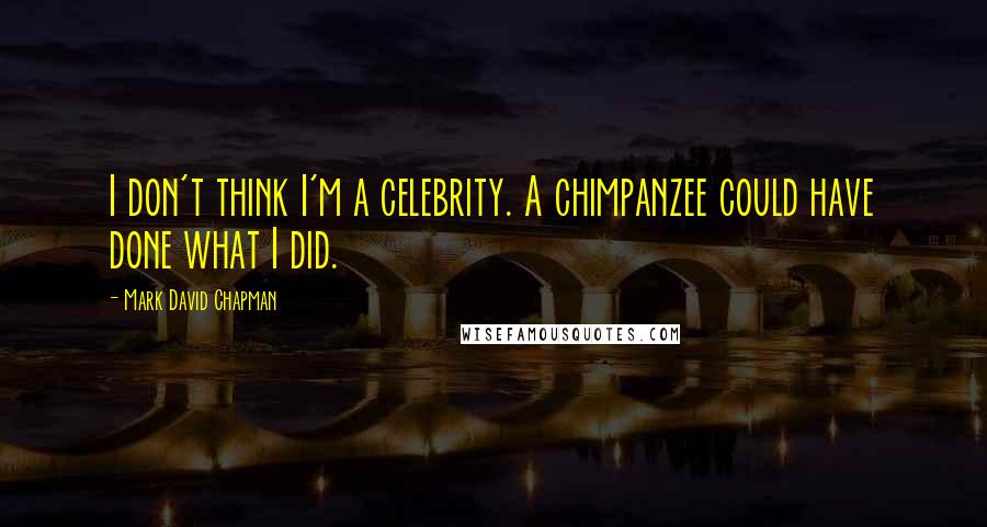 Mark David Chapman Quotes: I don't think I'm a celebrity. A chimpanzee could have done what I did.