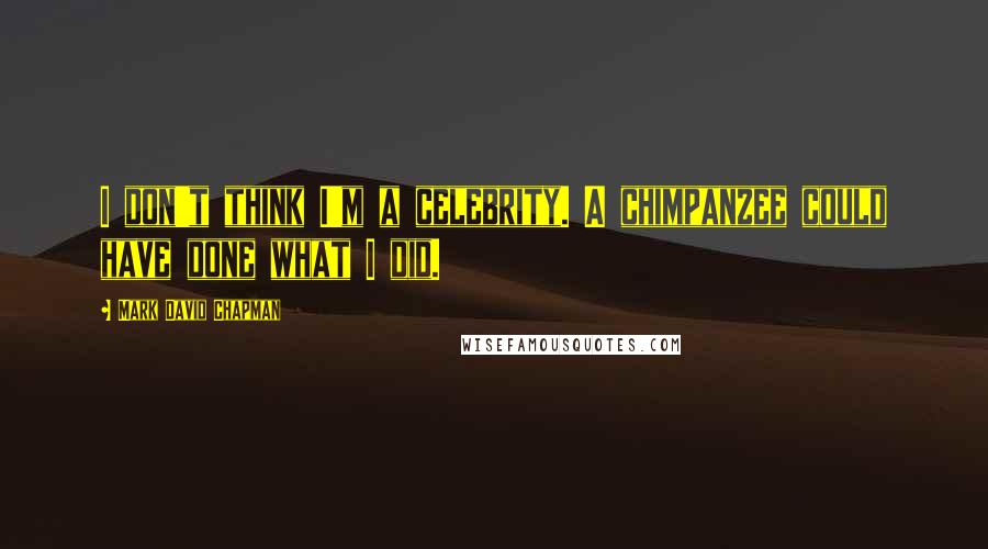 Mark David Chapman Quotes: I don't think I'm a celebrity. A chimpanzee could have done what I did.