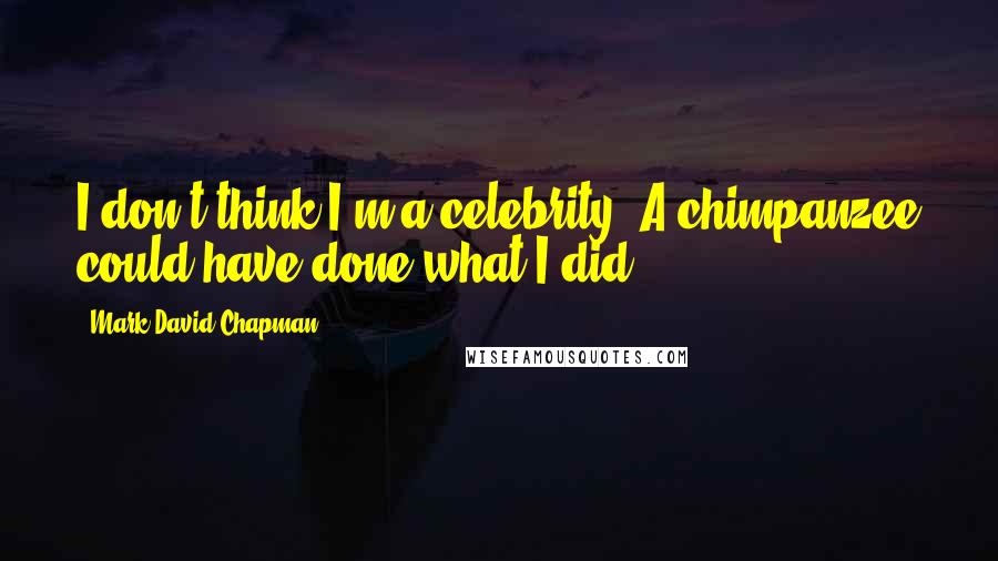 Mark David Chapman Quotes: I don't think I'm a celebrity. A chimpanzee could have done what I did.