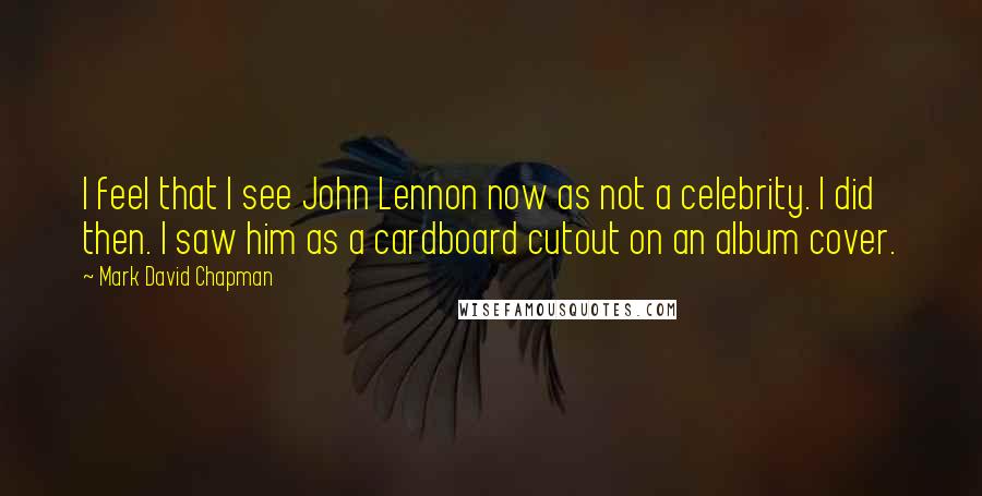 Mark David Chapman Quotes: I feel that I see John Lennon now as not a celebrity. I did then. I saw him as a cardboard cutout on an album cover.