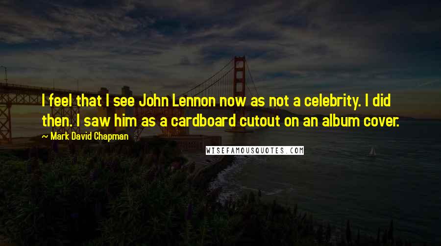 Mark David Chapman Quotes: I feel that I see John Lennon now as not a celebrity. I did then. I saw him as a cardboard cutout on an album cover.