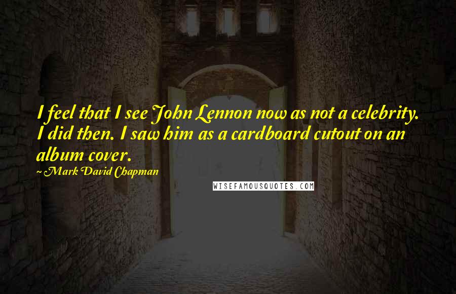 Mark David Chapman Quotes: I feel that I see John Lennon now as not a celebrity. I did then. I saw him as a cardboard cutout on an album cover.