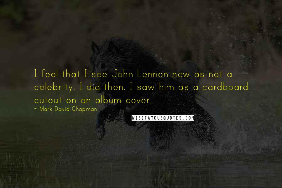 Mark David Chapman Quotes: I feel that I see John Lennon now as not a celebrity. I did then. I saw him as a cardboard cutout on an album cover.