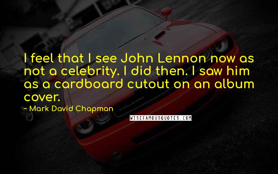 Mark David Chapman Quotes: I feel that I see John Lennon now as not a celebrity. I did then. I saw him as a cardboard cutout on an album cover.