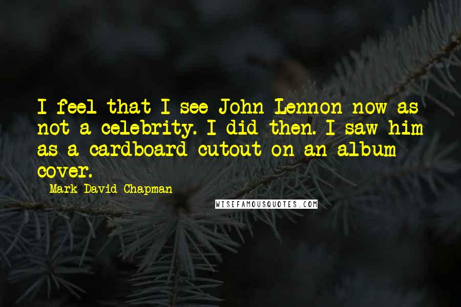 Mark David Chapman Quotes: I feel that I see John Lennon now as not a celebrity. I did then. I saw him as a cardboard cutout on an album cover.