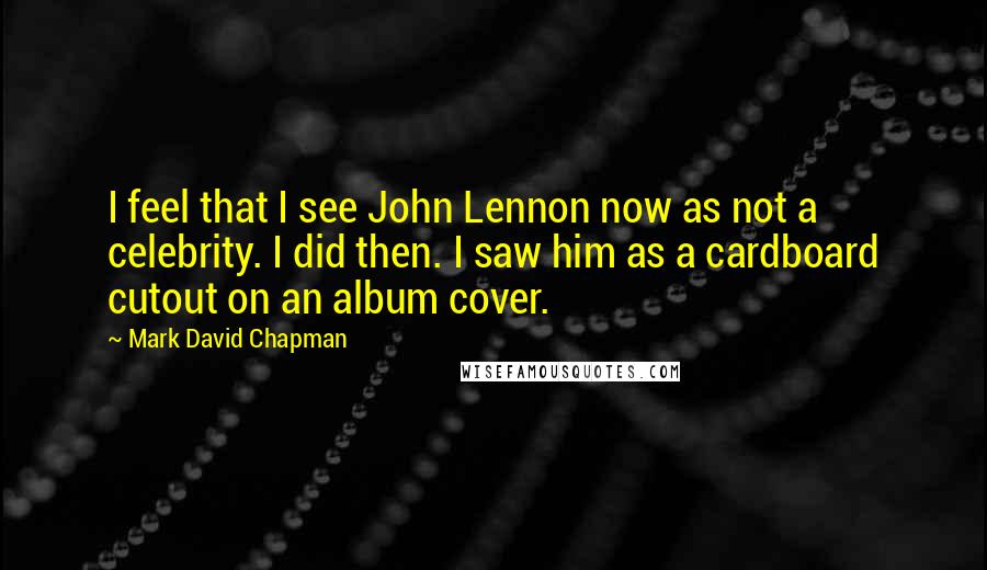 Mark David Chapman Quotes: I feel that I see John Lennon now as not a celebrity. I did then. I saw him as a cardboard cutout on an album cover.