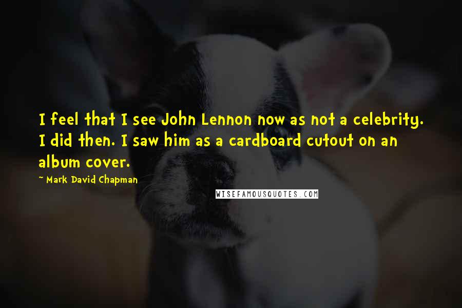 Mark David Chapman Quotes: I feel that I see John Lennon now as not a celebrity. I did then. I saw him as a cardboard cutout on an album cover.