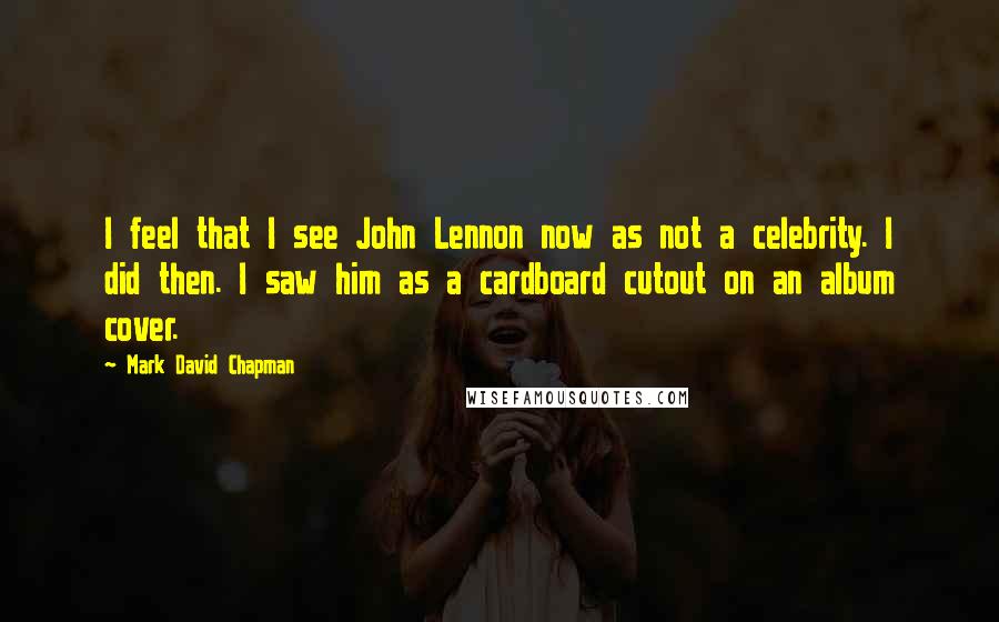 Mark David Chapman Quotes: I feel that I see John Lennon now as not a celebrity. I did then. I saw him as a cardboard cutout on an album cover.